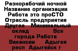 Разнорабочий ночной › Название организации ­ Работа-это проСТО › Отрасль предприятия ­ Другое › Минимальный оклад ­ 19 305 - Все города Работа » Вакансии   . Адыгея респ.,Адыгейск г.